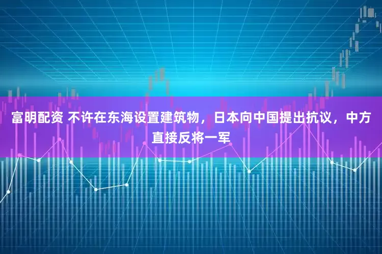 富明配资 不许在东海设置建筑物，日本向中国提出抗议，中方直接反将一军