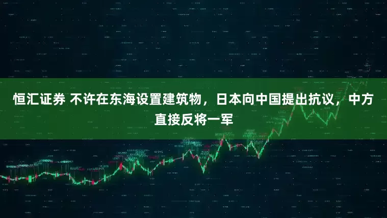 恒汇证券 不许在东海设置建筑物，日本向中国提出抗议，中方直接反将一军