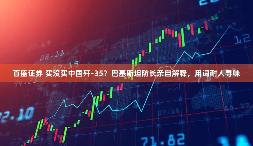 百盛证券 买没买中国歼-35？巴基斯坦防长亲自解释，用词耐人寻味