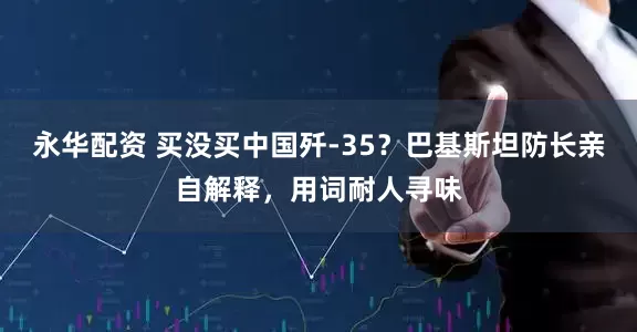 永华配资 买没买中国歼-35？巴基斯坦防长亲自解释，用词耐人寻味
