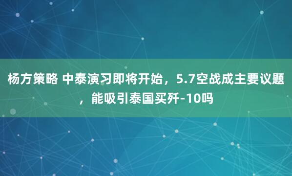 杨方策略 中泰演习即将开始,5.7空战成主要议题,能吸引泰国买歼-10吗