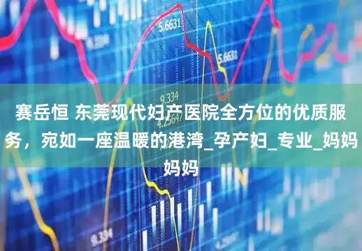 赛岳恒 东莞现代妇产医院全方位的优质服务，宛如一座温暖的港湾_孕产妇_专业_妈妈