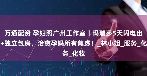 万通配资 孕妇照广州工作室｜玛瑞莎5天闪电出片+独立包房，治愈孕妈所有焦虑！_林小姐_服务_化妆