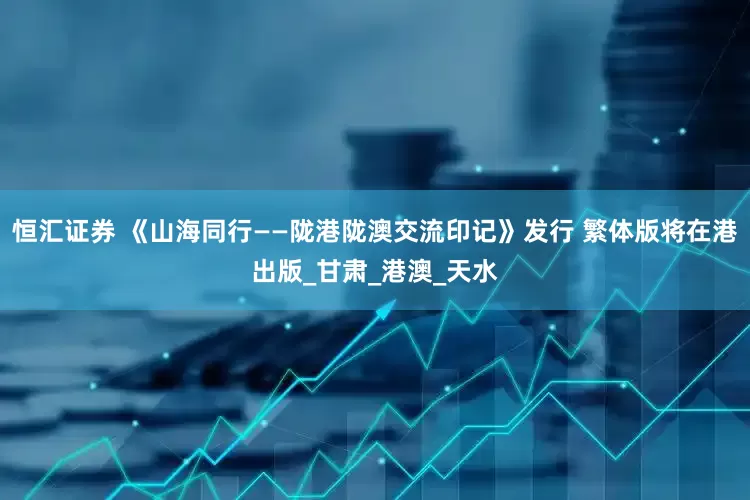 恒汇证券 《山海同行——陇港陇澳交流印记》发行 繁体版将在港出版_甘肃_港澳_天水