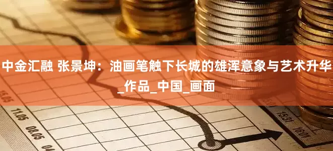 中金汇融 张景坤：油画笔触下长城的雄浑意象与艺术升华_作品_中国_画面