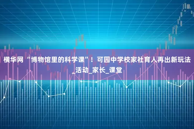 横华网 “博物馆里的科学课”！可园中学校家社育人再出新玩法_活动_家长_课堂