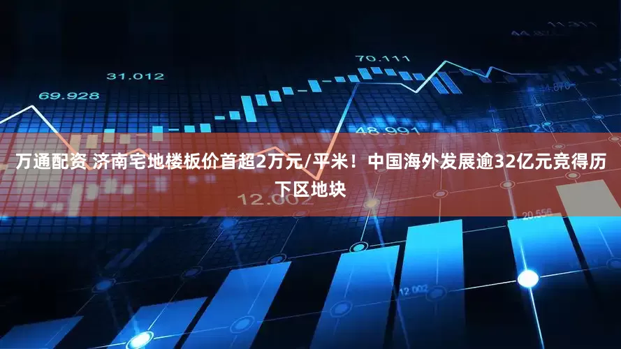 万通配资 济南宅地楼板价首超2万元/平米！中国海外发展逾32亿元竞得历下区地块