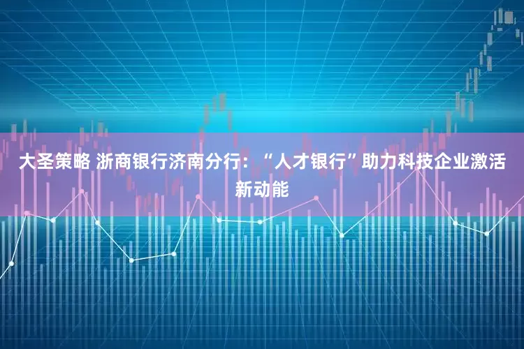 大圣策略 浙商银行济南分行：“人才银行”助力科技企业激活新动能
