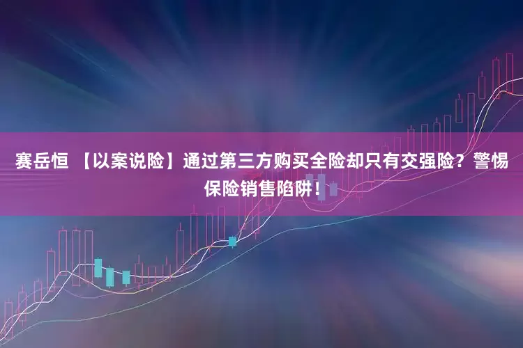 赛岳恒 【以案说险】通过第三方购买全险却只有交强险？警惕保险销售陷阱！