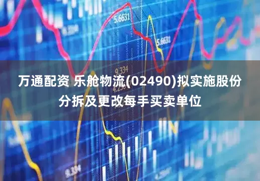 万通配资 乐舱物流(02490)拟实施股份分拆及更改每手买卖单位