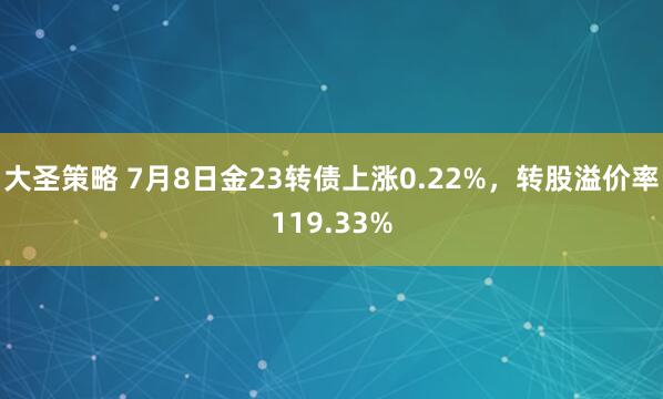 大圣策略 7月8日金23转债上涨0.22%，转股溢价率119.33%