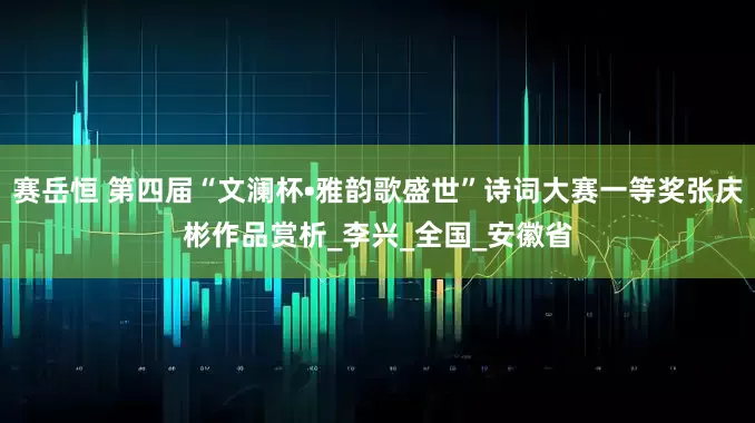 赛岳恒 第四届“文澜杯•雅韵歌盛世”诗词大赛一等奖张庆彬作品赏析_李兴_全国_安徽省