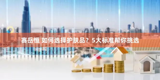 赛岳恒 如何选择护肤品？5大标准帮你挑选