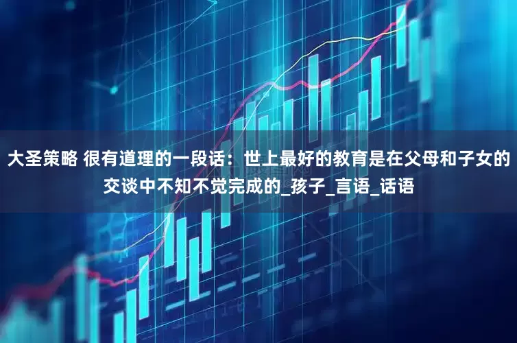 大圣策略 很有道理的一段话：世上最好的教育是在父母和子女的交谈中不知不觉完成的_孩子_言语_话语