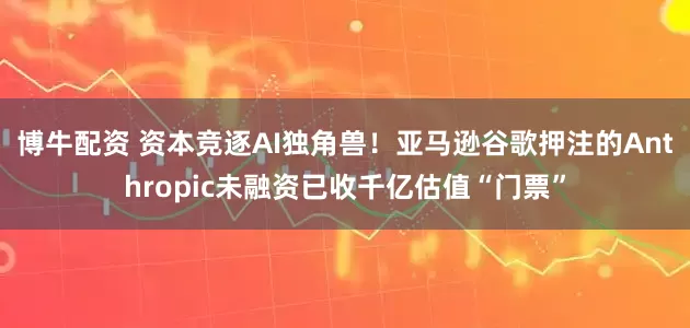 博牛配资 资本竞逐AI独角兽！亚马逊谷歌押注的Anthropic未融资已收千亿估值“门票”