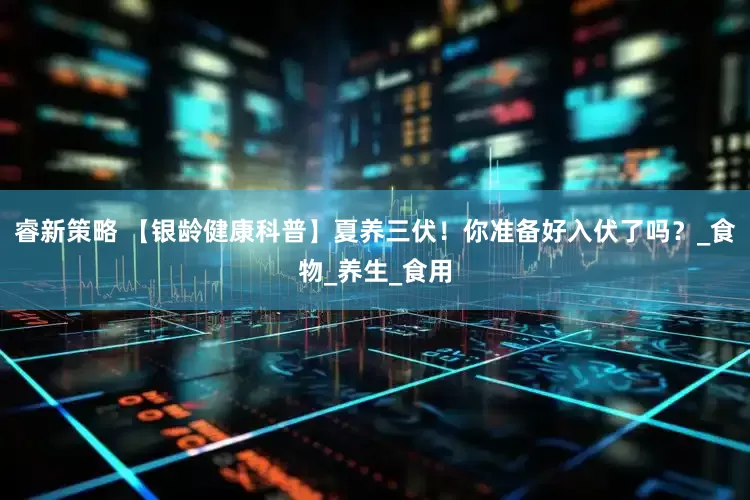 睿新策略 【银龄健康科普】夏养三伏！你准备好入伏了吗？_食物_养生_食用