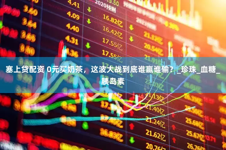 塞上贷配资 0元买奶茶，这波大战到底谁赢谁输？_珍珠_血糖_胰岛素