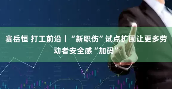 赛岳恒 打工前沿丨“新职伤”试点扩围让更多劳动者安全感“加码”