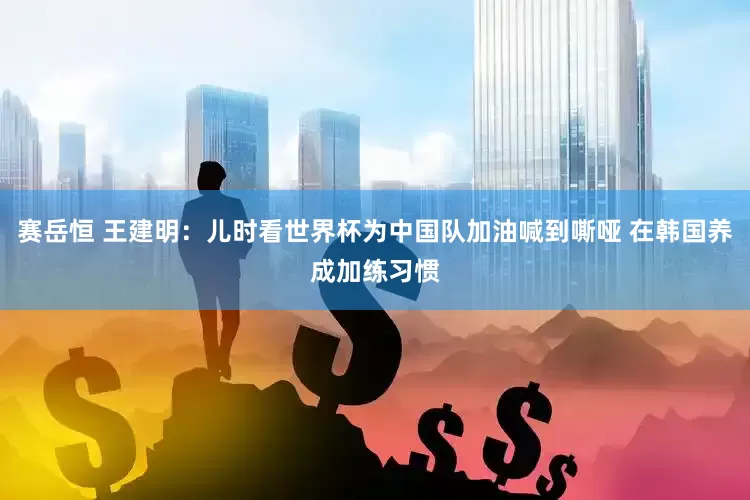赛岳恒 王建明：儿时看世界杯为中国队加油喊到嘶哑 在韩国养成加练习惯