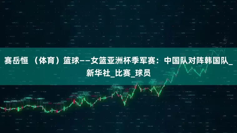 赛岳恒 （体育）篮球——女篮亚洲杯季军赛：中国队对阵韩国队_新华社_比赛_球员