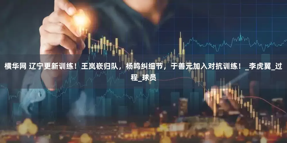横华网 辽宁更新训练！王岚嵚归队，杨鸣纠细节，于善元加入对抗训练！_李虎翼_过程_球员