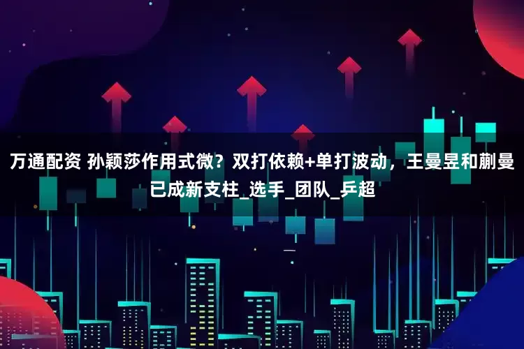 万通配资 孙颖莎作用式微？双打依赖+单打波动，王曼昱和蒯曼已成新支柱_选手_团队_乒超