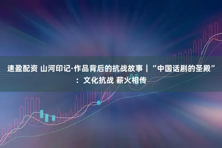 速盈配资 山河印记·作品背后的抗战故事｜“中国话剧的圣殿”：文化抗战 薪火相传