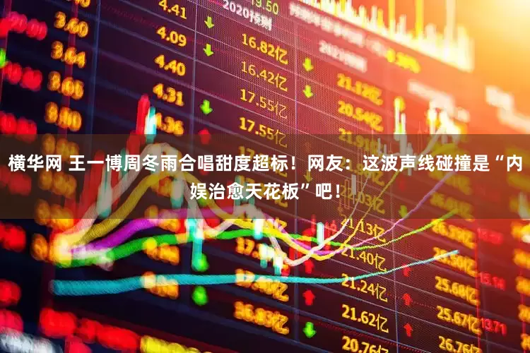 横华网 王一博周冬雨合唱甜度超标！网友：这波声线碰撞是“内娱治愈天花板”吧！